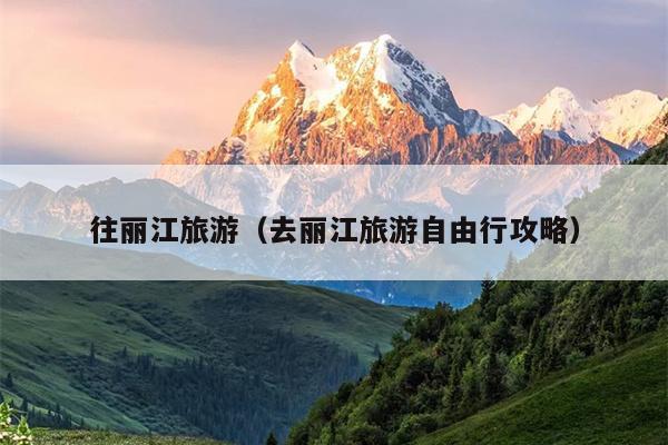 往丽江旅游（去丽江旅游自由行攻略）