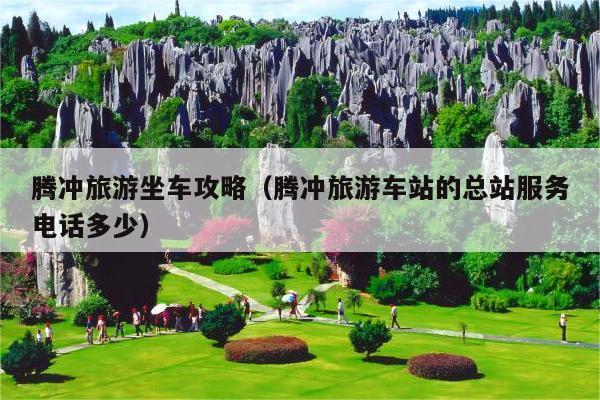 腾冲旅游坐车攻略（腾冲旅游车站的总站服务电话多少）