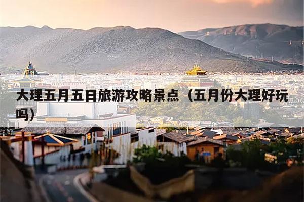 大理五月五日旅游攻略景点（五月份大理好玩吗）