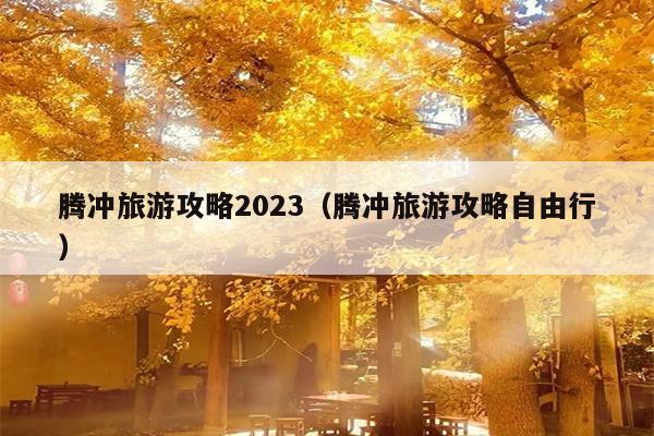 腾冲旅游攻略2023（腾冲旅游攻略自由行）