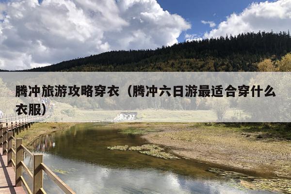 腾冲旅游攻略穿衣（腾冲六日游最适合穿什么衣服）