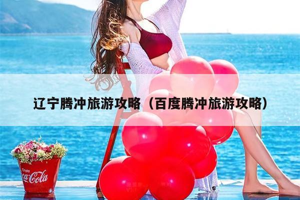辽宁腾冲旅游攻略（百度腾冲旅游攻略）
