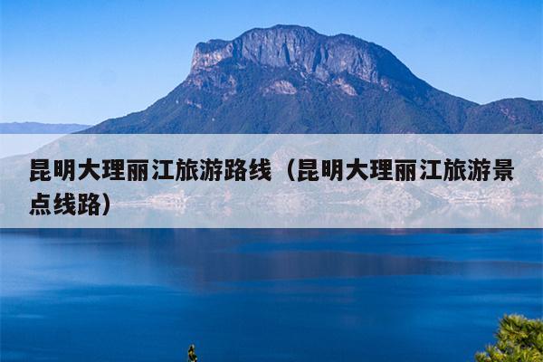昆明大理丽江旅游路线（昆明大理丽江旅游景点线路）