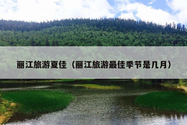 丽江旅游夏佳（丽江旅游最佳季节是几月）