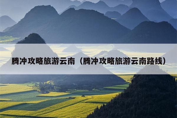 腾冲攻略旅游云南（腾冲攻略旅游云南路线）