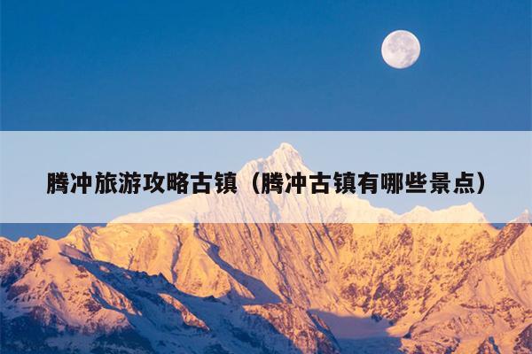腾冲旅游攻略古镇（腾冲古镇有哪些景点）