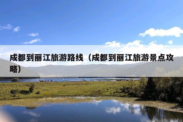 成都到丽江旅游路线（成都到丽江旅游景点攻略）