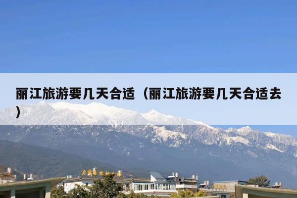丽江旅游要几天合适（丽江旅游要几天合适去）