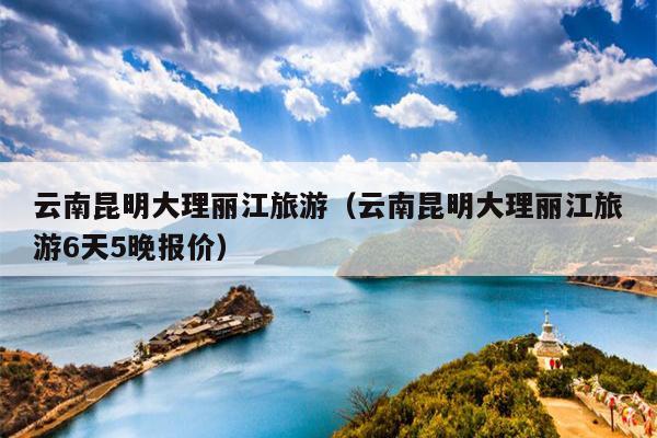 云南昆明大理丽江旅游（云南昆明大理丽江旅游6天5晚报价）