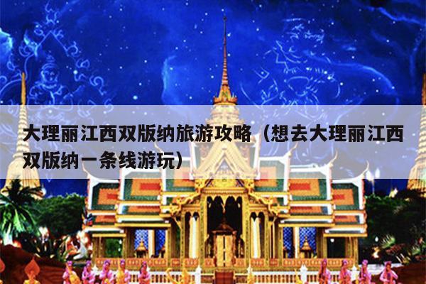 大理丽江西双版纳旅游攻略（想去大理丽江西双版纳一条线游玩）