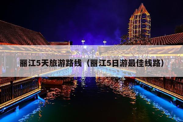 丽江5天旅游路线（丽江5日游最佳线路）