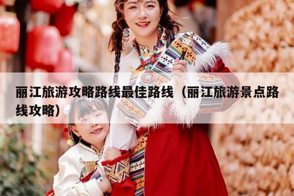 丽江旅游攻略路线最佳路线（丽江旅游景点路线攻略）