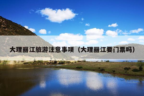 大理丽江旅游注意事项（大理丽江要门票吗）