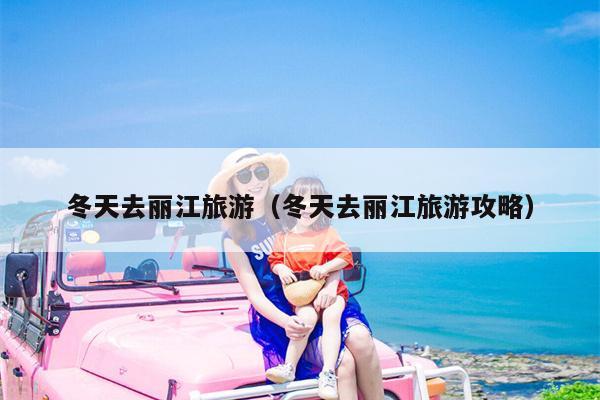 冬天去丽江旅游（冬天去丽江旅游攻略）