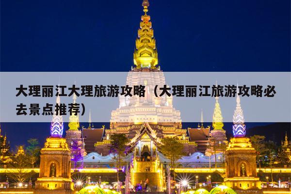 大理丽江大理旅游攻略（大理丽江旅游攻略必去景点推荐）