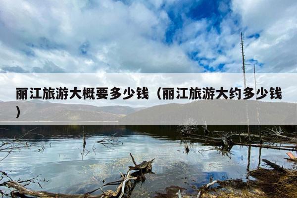 丽江旅游大概要多少钱（丽江旅游大约多少钱）
