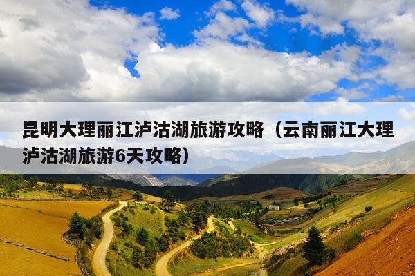 昆明大理丽江泸沽湖旅游攻略（云南丽江大理泸沽湖旅游6天攻略）