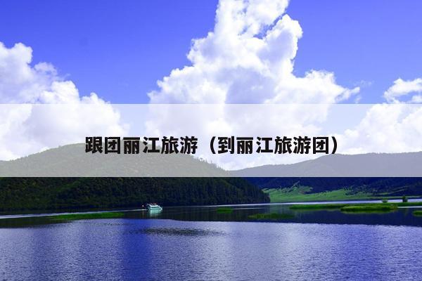 跟团丽江旅游（到丽江旅游团）
