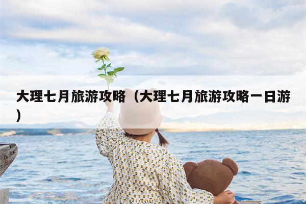 大理七月旅游攻略（大理七月旅游攻略一日游）