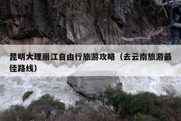 昆明大理丽江自由行旅游攻略（去云南旅游最佳路线）