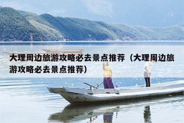 大理周边旅游攻略必去景点推荐（大理周边旅游攻略必去景点推荐）