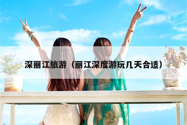 深丽江旅游（丽江深度游玩几天合适）