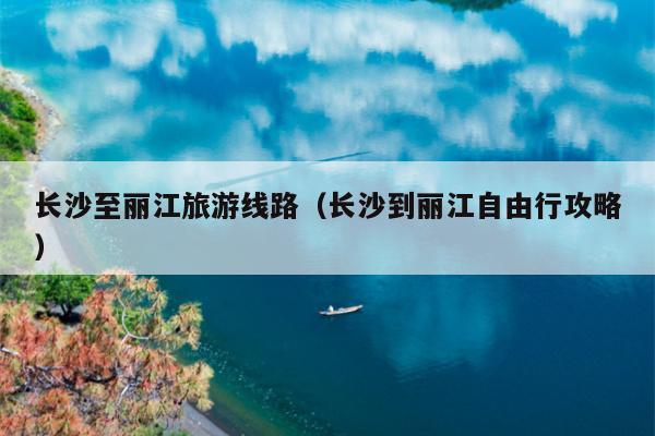 长沙至丽江旅游线路（长沙到丽江自由行攻略）