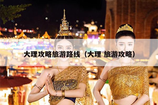 大理攻略旅游路线（大理 旅游攻略）