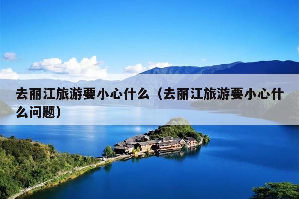 去丽江旅游要小心什么（去丽江旅游要小心什么问题）