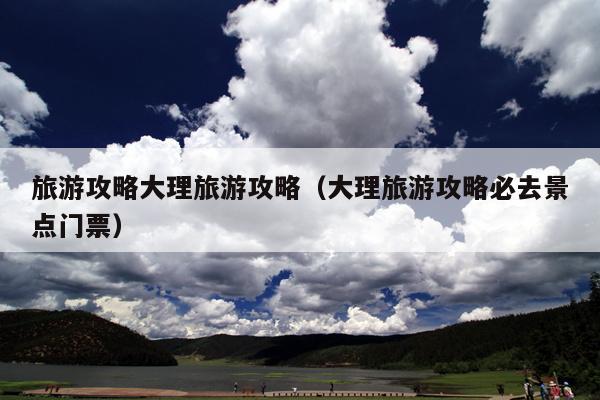 旅游攻略大理旅游攻略（大理旅游攻略必去景点门票）