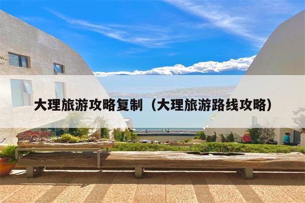 大理旅游攻略复制（大理旅游路线攻略）
