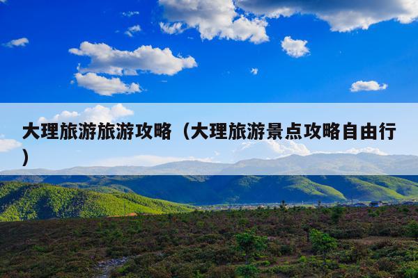 大理旅游旅游攻略（大理旅游景点攻略自由行）