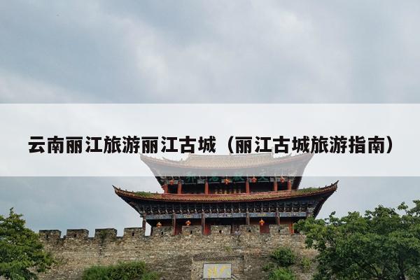 云南丽江旅游丽江古城（丽江古城旅游指南）