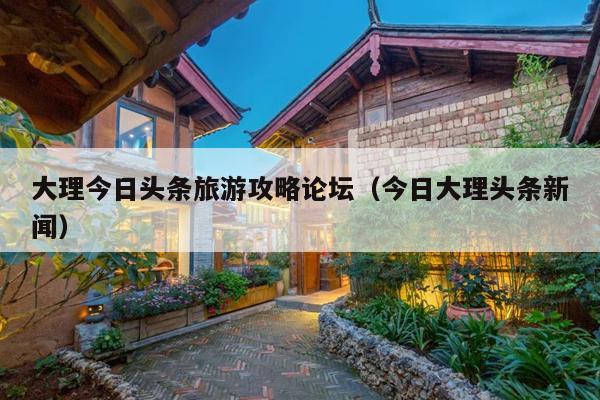大理今日头条旅游攻略论坛（今日大理头条新闻）