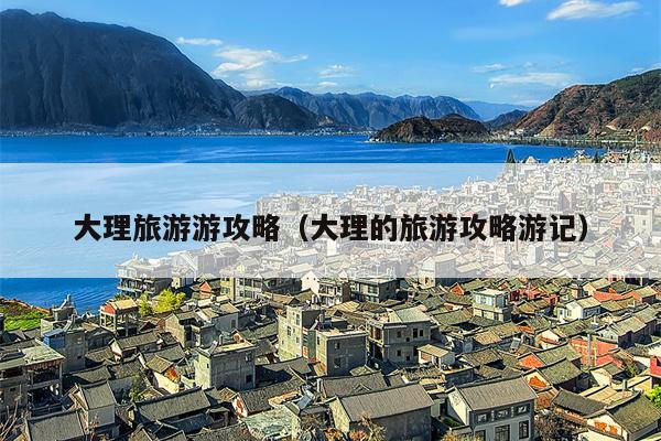 大理旅游游攻略（大理的旅游攻略游记）
