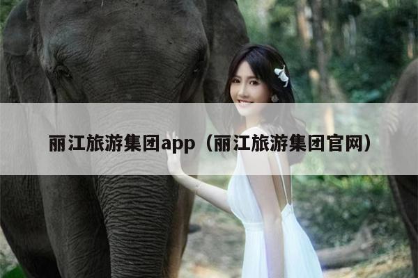 丽江旅游集团app（丽江旅游集团官网）
