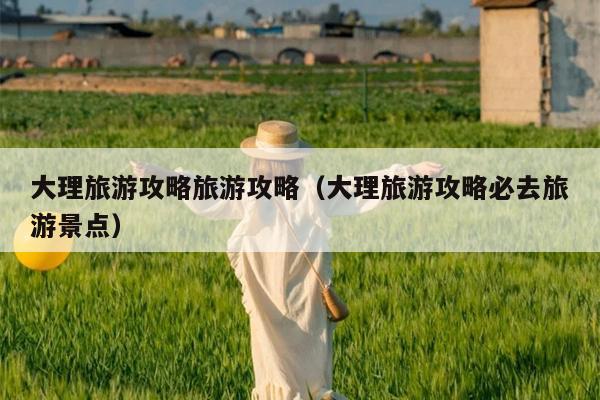 大理旅游攻略旅游攻略（大理旅游攻略必去旅游景点）