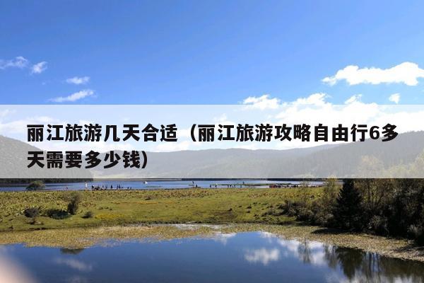 丽江旅游几天合适（丽江旅游攻略自由行6多天需要多少钱）