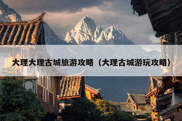 大理大理古城旅游攻略（大理古城游玩攻略）
