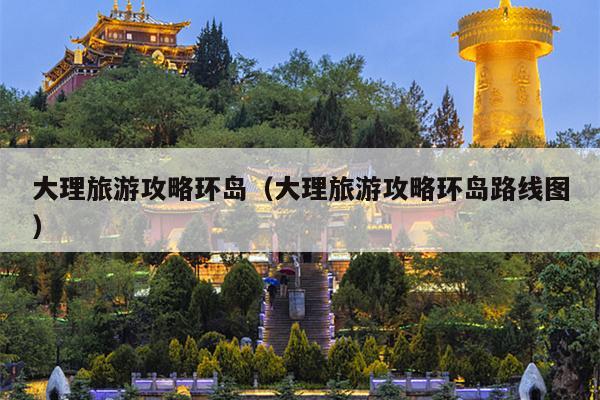 大理旅游攻略环岛（大理旅游攻略环岛路线图）