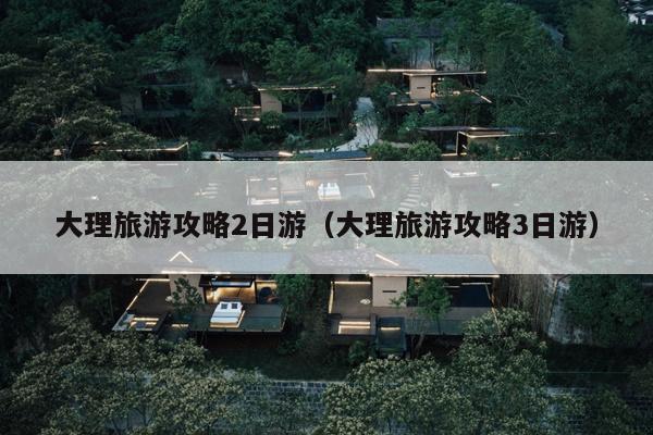 大理旅游攻略2日游（大理旅游攻略3日游）