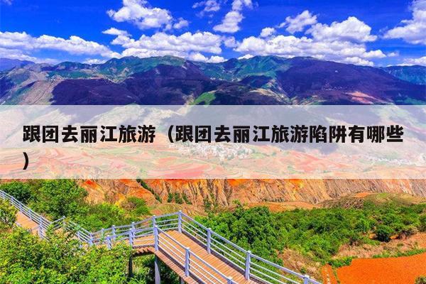 跟团去丽江旅游（跟团去丽江旅游陷阱有哪些）