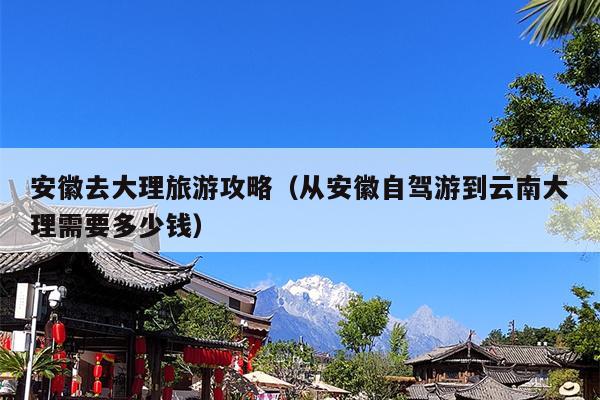 安徽去大理旅游攻略（从安徽自驾游到云南大理需要多少钱）