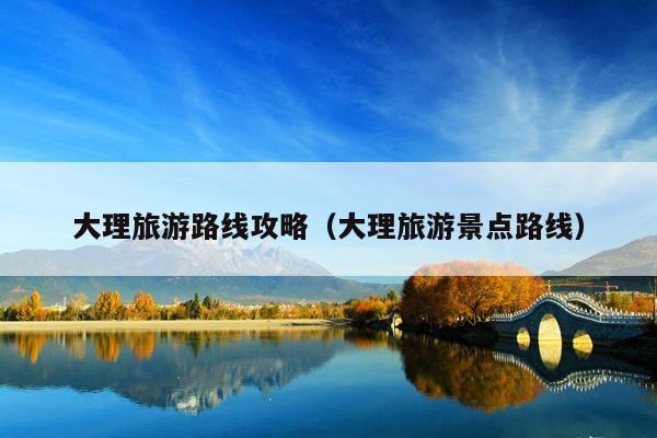 大理旅游路线攻略（大理旅游景点路线）