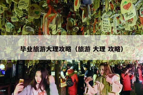 毕业旅游大理攻略（旅游 大理 攻略）