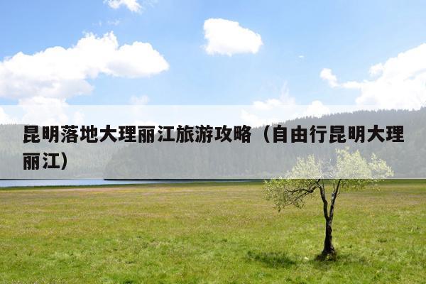 昆明落地大理丽江旅游攻略（自由行昆明大理丽江）