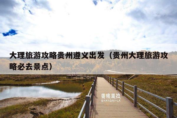 大理旅游攻略贵州遵义出发（贵州大理旅游攻略必去景点）