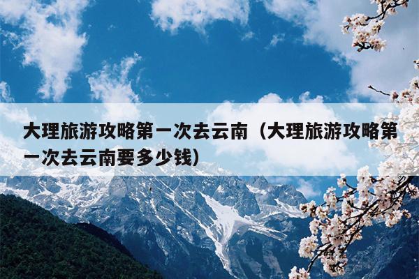 大理旅游攻略第一次去云南（大理旅游攻略第一次去云南要多少钱）