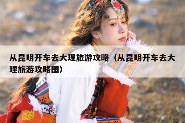 从昆明开车去大理旅游攻略（从昆明开车去大理旅游攻略图）