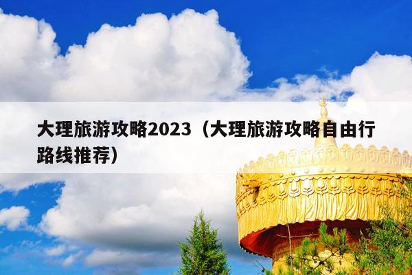 大理旅游攻略2023（大理旅游攻略自由行路线推荐）